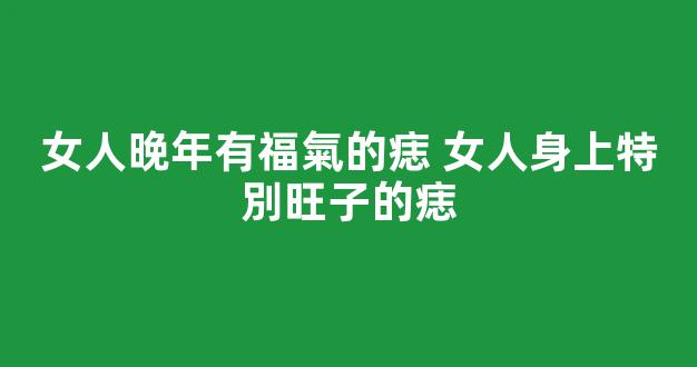 女人晚年有福氣的痣 女人身上特別旺子的痣